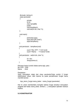 #include <string.h>
class penduduk
{
private:
int id;
char nama[80];
public:
void tampilkan();
void set(int idn, char *n);
};
void main()
{
penduduk saya;
saya.set(1234,”Andi”);
saya.tampilkan();
}
void penduduk :: tampilkan(void)
{
cout<<”No. KTP : “<<id<<endl;
cout<<”Nama : “<<nama<<endl;
}
void penduduk :: set(int idn, char *n)
{
id = idn;
strcpy(nama,n);
}
Keluaran kedua contoh diatas sama saja, yaitu :
No. KTP : 1234
Nama : Andi
Penjelasan :
Saya merupakan objek dari class penduduk.Pada contoh 2 fungsi
didefinisikan diluar, oleh karena itu pada pendefinisian fungsi harus
memiliki bentuk :
tipe_return_fungsi nama_kelas :: nama_fungsi (parameter)
Hal ini untuk memberitahu kompiler bahwa fungsi tersebut merupakan
anggota dari kelas nama_kelas. Simbol ( :: ) merupakan operator resolusi
lingkup.
9.3 KONSTRUKTOR

54

 