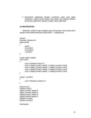 •

Konstruktor dijalankan dengan sendirinya pada saat objek
diciptakan ( dalam contoh diatas yaitu objek1 dan objek2). Bahkan
konstruktor dijalankan sebelum fungsi main() dijalankan.

9.4 DESTRUKTOR
Destruktor adalah fungsi anggota yang mempunyai nama yang sama
dengan nama kelas ditambah symbol tilde ( ~ ) didepannya.
Contoh :
#include <iostream.h>
class jumlah
{
public:
int jumlah1;
int jumlah2;
~jumlah();
};
jumlah objek1,objek2;
void main()
{
cout<<”Didalam main() n”;
cout<<”objek1.jumlah1 adalah “<<objek1.jumlah1<<endl;
cout<<”objek1.jumlah2 adalah “<<objek1.jumlah2<<endl;
cout<<”objek2.jumlah1 adalah “<<objek2.jumlah1<<endl;
cout<<”objek2.jumlah2 adalah “<<objek2.jumlah2<<endl;
}
jumlah::~jumlah()
{
cout<<”Didalam jumlah() n”;
}
Keluarannya :
Didalam main()
objek1.jumlah1 adalah 0
objek1.jumlah2 adalah 0
objek2.jumlah1 adalah 0
objek2.jumlah2 adalah 0
Didalam jumlah()
Didalam jumlah()
Kesimpulan :

56

 