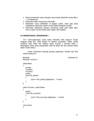•
•
•
•

Nama konstruktor sama dengan nama kelas ditambah tanda tilde (
~ ) di depannya
Destruktor tidak mempunyai nilai balik
Destruktor harus diletakkan di bagian public, coba saja anda
meletakkan destruktor dalam contoh diatas dibagian private.
Destruktor dijalankan dengan sendirinya pada saat objek akan
sirna ( dalam contoh diatas yaitu objek1 dan objek2).

9.5 INHERITANCE ( PEWARISAN )
C++ memungkinakan suatu kelas mewarisi data ataupun fungsi
anggota kelas lain. Sifat seperti ini disebut pewarisan. Kelas uyang
mewarisi sifat kelas lain disebut kelas turunan ( derived class ).
Sedangkan kelas yang mewariskan sifat ke kelas lain lain disebut kelas
dasar ( base class ).
Untuk memahami tentang konsep pewarisan, marilah kita lihat
contoh berikut ini.
#include
#include <conio.h>

<iostream.h>

class Basis
{
private :
int alpha;
int bravo;
public :
void info_basis()
{
cout<<”info_basis() dijalankan…”<<endl;
}
};
class Turunan : public Basis
{
public :
void info_turunan()
{
cout<<”info_turunan() dijalankan…”<<endl;
}
};
void main()
{

57

 