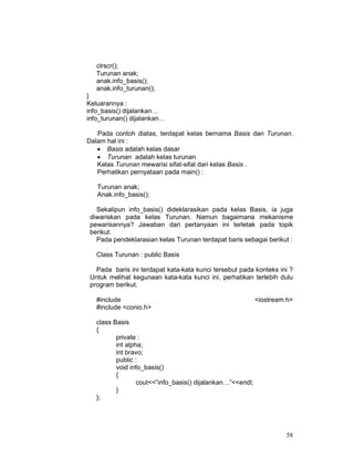 clrscr();
Turunan anak;
anak.info_basis();
anak.info_turunan();
}
Keluarannya :
info_basis() dijalankan…
info_turunan() dijalankan…
Pada contoh diatas, terdapat kelas bernama Basis dan Turunan.
Dalam hal ini :
• Basis adalah kelas dasar
• Turunan adalah kelas turunan
Kelas Turunan mewarisi sifat-sifat dari kelas Basis .
Perhatikan pernyataan pada main() :
Turunan anak;
Anak.info_basis();
Sekalipun info_basis() dideklarasikan pada kelas Basis, ia juga
diwariskan pada kelas Turunan. Namun bagaimana mekanisme
pewarisannya? Jawaban dari pertanyaan ini terletak pada topik
berikut.
Pada pendeklarasian kelas Turunan terdapat baris sebagai berikut :
Class Turunan : public Basis
Pada baris ini terdapat kata-kata kunci tersebut pada konteks ini ?
Untuk melihat kegunaan kata-kata kunci ini, perhatikan terlebih dulu
program berikut.
#include
#include <conio.h>

<iostream.h>

class Basis
{
private :
int alpha;
int bravo;
public :
void info_basis()
{
cout<<”info_basis() dijalankan…”<<endl;
}
};

58

 