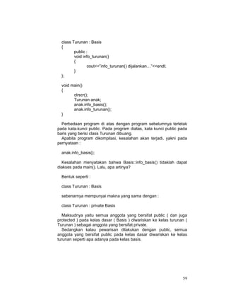 class Turunan : Basis
{
public :
void info_turunan()
{
cout<<”info_turunan() dijalankan…”<<endl;
}
};
void main()
{
clrscr();
Turunan anak;
anak.info_basis();
anak.info_turunan();
}
Perbedaan program di atas dengan program sebelumnya terletak
pada kata-kunci public. Pada program diatas, kata kunci public pada
baris yang berisi class Turunan dibuang.
Apabila program dikompilasi, kesalahan akan terjadi, yakni pada
pernyataan :
anak.info_basis();
Kesalahan menyatakan bahwa Basis::info_basis() tidaklah dapat
diakses pada main(). Lalu, apa artinya?
Bentuk seperti :
class Turunan : Basis
sebenarnya mempunyai makna yang sama dengan :
class Turunan : private Basis
Maksudnya yaitu semua anggota yang bersifat public ( dan juga
protected ) pada kelas dasar ( Basis ) diwariskan ke kelas turunan (
Turunan ) sebagai anggota yang bersifat private.
Sedangkan kalau pewarisan dilakukan dengan public, semua
anggota yang bersifat public pada kelas dasar diwariskan ke kelas
turunan seperti apa adanya pada kelas basis.

59

 