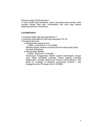 Darimana angka 18125 diperoleh ?
>> Jika variable tidak diinisialisai, namun nilai keluarannya diminta, maka
compiler dengan bijak akan menampilkan nilai acak yang nilainya
tergantung dari jenis compilernya.
2.6 KONSTANTA
1. Konstanta Oktal, digit yang digunakan 0-7
2. Konstanta Heksadesimal, digit yang digunakan 0-9, A-F
3. Konstanta Bernama
a. Menggunakan keyword const
Contoh : const float PI = 3.14152965;
Berbeda dengan variable, konstanta bernama tidak dapat diubah
jika telah diinisialisasi
b. Menggunakan #define
Contoh : #define PI 3.14152965
Keuntungan menggunakan #define apabila dibandingkan dengan
const adalah kecepatan kompilasi, karena sebelum kompilasi
dilaksanakan, kompiler pertama kali mencari symbol #define ( oleh
sebab itu mengapa # dikatakan prepocessor directive ) dan
mengganti semua PI dengan nilai 3.14152965.

8

 