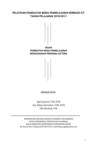 1
PELATIHAN PEMBUATAN MEDIA PEMBELAJARAN BERBASIS ICT
TAHUN PELAJARAN 2010/2011
DISAIN
PEMBUATAN MEDIA PEMBELAJARAN
MENGGUNAKAN PROGRAM LECTORA
DISUSUN OLEH:
Sigit Suryono, S.Pd, M.PdSigit Suryono, S.Pd, M.PdSigit Suryono, S.Pd, M.PdSigit Suryono, S.Pd, M.Pd
Ary Wahyu Kurniatno, S.Pd, M.PdAry Wahyu Kurniatno, S.Pd, M.PdAry Wahyu Kurniatno, S.Pd, M.PdAry Wahyu Kurniatno, S.Pd, M.Pd
Oki Pambudi, S.Oki Pambudi, S.Oki Pambudi, S.Oki Pambudi, S.PdPdPdPd
PEMERINTAH PROVINSI DAERAH ISTIMEWA YOGYAKARTA
DINAS PENDIDIKAN, PEMUDA DAN OLAHRAGA
BALAI TEKNOLOGI KOMUNIKASI PENDIDIKAN (BTKP)
Jln. Kenari No.2 Telepon (0274)517327 e-mail:btkp_jogja@yahoo.com
 