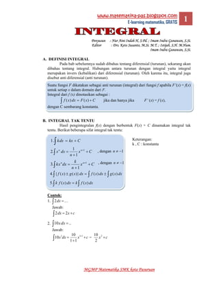 www.matematika-pas.blogspot.com
E-learning matematika, GRATIS  1
MGMP Matematika SMK kota Pasuruan
Penyusun : Nur Aini Indah H, S.Pd. ; Imam Indra Gunawan, S.Si.
Editor : Drs. Keto Susanto, M.Si. M.T. ; Istijab, S.H. M.Hum.
Imam Indra Gunawan, S.Si.
A. DEFINISI INTEGRAL
Pada bab sebelumnya sudah dibahas tentang diferensial (turunan), sekarang akan
dibahas tentang integral. Hubungan antara turunan dengan integral yaitu integral
merupakan invers (kebalikan) dari diferensial (turunan). Oleh karena itu, integral juga
disebut anti diferensial (anti turunan).
Suatu fungsi F dikatakan sebagai anti turunan (integral) dari fungsi f apabila F’(x) = f(x)
untuk setiap x dalam domain dari F.
Integral dari f (x) dinotasikan sebagai :
CxFdxxf +=∫ )()( jika dan hanya jika F’ (x) = f (x),
dengan C sembarang konstanta.
B. INTEGRAL TAK TENTU
Hasil pengintegralan f(x) dengan berbentuk F(x) + C dinamakan integral tak
tentu. Berikut beberapa sifat integral tak tentu:
Keterangan:
k , C : konstanta
Contoh:
1. ..2 =∫ dx .
Jawab:
cxdx +=∫ 22
2. ..10 =∫ dxx
Jawab:
cxdxx +
+
= +
∫
111
11
10
10 = cx +2
2
10
Ckxdxk +=∫.1
Cx
n
dxx nn
+
+
= +
∫
1
1
1
.2
Cx
n
k
dxxk nn
+
+
= +
∫
1
1
.3
∫ ∫∫ ±=± dxxgdxxfdxxgxf )()()}()({.4
∫∫ = dxxfkdxxfk )()(.5
, dengan 1−≠n
, dengan 1−≠n
 