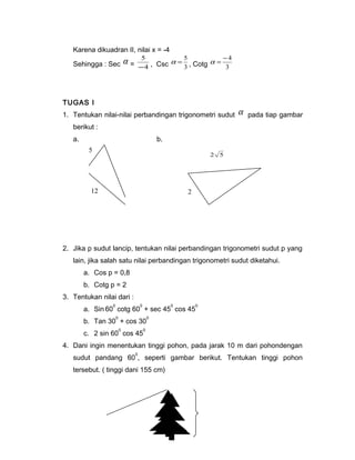Karena dikuadran II, nilai x = -4 
Sehingga : Sec a = 4 
5 
- , Csc 3 
a = - 4 
a = 5 , Cotg 3 
TUGAS I 
1. Tentukan nilai-nilai perbandingan trigonometri sudut a pada tiap gambar 
berikut : 
a. b. 
5 
12 
2 5 
2 
2. Jika p sudut lancip, tentukan nilai perbandingan trigonometri sudut p yang 
lain, jika salah satu nilai perbandingan trigonometri sudut diketahui. 
a. Cos p = 0,8 
b. Cotg p = 2 
3. Tentukan nilai dari : 
a. Sin 600 cotg 600 + sec 450 cos 450 
b. Tan 300 + cos 300 
c. 2 sin 600 cos 450 
4. Dani ingin menentukan tinggi pohon, pada jarak 10 m dari pohondengan 
sudut pandang 600, seperti gambar berikut. Tentukan tinggi pohon 
tersebut. ( tinggi dani 155 cm) 
 