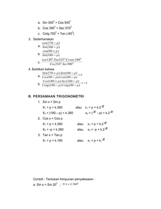 a. Sin 3000 + Cos 5450 
b. Cos 3900 + Sec 5700 
c. Cotg 7500 + Tan (-600) 
3. Sederhanakan 
- 
p 
- 
cos(270 ) 
Sin p 
a. (360 ) 
p 
- 
+ 
cos(90 ) 
Sin p 
b. (180 ) 
0 Tan 0 Co 
0 
210 . 300 
cos120 . 225 . sec 240 
c. 0 0 
Cos Sec 
4. Buktikan bahwa 
Sin + p Sin - 
p 
(270 ). (180 ) = 
a. 1 
Cos - p Cos - 
p 
(90 ). (180 ) 
Cos + p Sec - 
p 
(180 ). (360 ) = - 
b. 1 
Cotg - p Cotg - 
p 
(180 ). (90 ) 
B. PERSAMAAN TRIGONOMETRI 
1. Sin x = Sin p 
X1 = p + k.360 atau x1 = p + k.2p 
X2 = (180 – p) + k.360 x2 = (p - p) + k.2p 
2. Cos x = Cos p 
X1 = p + k.360 atau x1 = p + k.2p 
X2 = -p + k.360 atau x2 = -p + k.2p 
3. Tan x = Tan p 
X1 = p + k.180 atau x1 = p + k.p 
Contoh : Tentukan himpunan penyelesaian : 
a. Sin x = Sin 200 ; 0 £ x £ 3600 
 