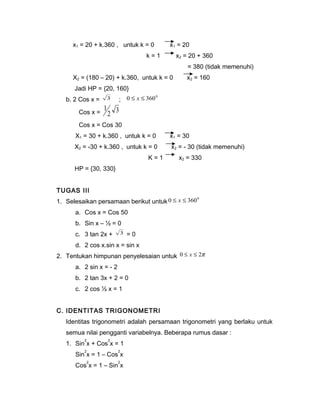 x1 = 20 + k.360 , untuk k = 0 x1 = 20 
k = 1 x2 = 20 + 360 
= 380 (tidak memenuhi) 
X2 = (180 – 20) + k.360, untuk k = 0 x2 = 160 
Jadi HP = {20, 160} 
b. 2 Cos x = 3 ; 0 £ x £ 3600 
1 
Cos x = 2 3 
Cos x = Cos 30 
X1 = 30 + k.360 , untuk k = 0 x1 = 30 
X2 = -30 + k.360 , untuk k = 0 x2 = - 30 (tidak memenuhi) 
K = 1 x2 = 330 
HP = {30, 330} 
TUGAS III 
1. Selesaikan persamaan berikut untuk 0 £ x £ 3600 
a. Cos x = Cos 50 
b. Sin x – ½ = 0 
c. 3 tan 2x + 3 = 0 
d. 2 cos x.sin x = sin x 
2. Tentukan himpunan penyelesaian untuk 0 £ x £ 2p 
a. 2 sin x = - 2 
b. 2 tan 3x + 2 = 0 
c. 2 cos ½ x = 1 
C. IDENTITAS TRIGONOMETRI 
Identitas trigonometri adalah persamaan trigonometri yang berlaku untuk 
semua nilai pengganti variabelnya. Beberapa rumus dasar : 
1. Sin2x + Cos2x = 1 
Sin2x = 1 – Cos2x 
Cos2x = 1 – Sin2x 
 