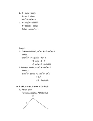 2. 1 + tan2x = sec2x 
1 = sec2x – tan2x 
Tan2x = sec2x – 1 
3. 1 + cotg2x = cosec2x 
1 = cosec2x – cotg2x 
Cotg2x = cosec2x – 1 
Contoh : 
1. Buktikan bahwa 5 tan2x + 4 = 5 sec2x – 1 
Jawab : 
5 tan2x + 4 = 5 (sec2x – 1) + 4 
= 5 sec2x – 5 + 4 
= 5 sec2x – 1 (terbukti) 
2. Buktikan bahwa 3 cos2x + 3 sin2x = 3 
Jawab : 
3 cos2x + 3 sin2x = 3 (cos2x + sin2x) 
= 3 . 1 
= 3 (terbukti) 
D. RUMUS SINUS DAN COSINUS 
1. Aturan Sinus 
Perhatikan segitiga ABC berikut. 
C 
b a 
 