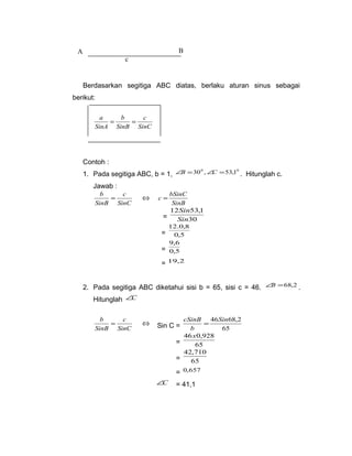 A B 
Berdasarkan segitiga ABC diatas, berlaku aturan sinus sebagai 
berikut: 
c 
SinC 
a = b 
= 
SinB 
SinA 
Contoh : 
1. Pada segitiga ABC, b = 1, ÐB =300 ,ÐC =53,10 . Hitunglah c. 
Jawab : 
b = c 
Û SinC 
SinB 
SinB 
c = bSinC 
Sin 
= 30 
12 53,1 
Sin 
12.0,8 
= 0,5 
9,6 
= 0,5 
= 19,2 
2. Pada segitiga ABC diketahui sisi b = 65, sisi c = 46. ÐB =68,2 . 
Hitunglah ÐC 
b = c 
Û SinC 
Sin C = 65 
SinB 
46Sin68,2 
cSinB = 
b 
= 65 
46x0,928 
42,710 
= 65 
= 0,657 
ÐC = 41,1 
c 
 