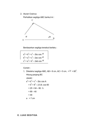 2. Aturan Cosinus 
Perhatikan segitiga ABC berikut ini : 
A 
g 
Berdasarkan segitiga tersebut berlaku : 
a2 = b2 + c2 – 2bc cos a 
b2 = a2 + c2 – 2ac cos a 
c2 = a2 + b2 – 2ab cos a 
Contoh : 
1. Diketahui segitiga ABC, AB = 8 cm, AC = 5 cm, ÐA = 600. 
Hitung panjang BC 
Jawab : 
a2 = b2 + c2 – 2bc cos A 
= 52 + 82 – 2.5.8. cos 60 
= 25 + 64 – 80. ½ 
= 89 – 40 
= 49 
a = 7 cm 
E. LUAS SEGITIGA 
B 
C 
a b 
 