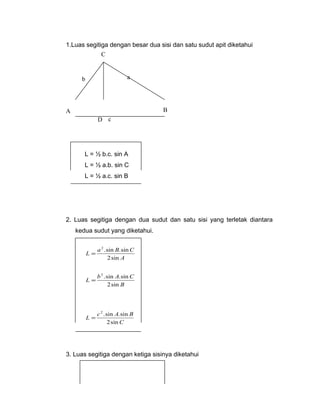 1.Luas segitiga dengan besar dua sisi dan satu sudut apit diketahui 
C 
b a 
A B 
D c 
L = ½ b.c. sin A 
L = ½ a.b. sin C 
L = ½ a.c. sin B 
2. Luas segitiga dengan dua sudut dan satu sisi yang terletak diantara 
kedua sudut yang diketahui. 
2 .sin .sin 
L a B C 
A 
2sin 
= 
2 .sin .sin 
L b A C 
B 
2sin 
= 
2 .sin .sin 
L c A B 
C 
2sin 
= 
3. Luas segitiga dengan ketiga sisinya diketahui 
 