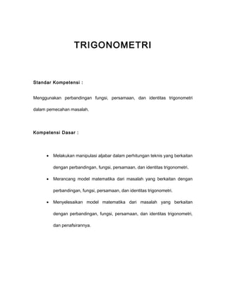 TRIGONOMETRI 
Standar Kompetensi : 
Menggunakan perbandingan fungsi, persamaan, dan identitas trigonometri 
dalam pemecahan masalah. 
Kompetensi Dasar : 
· Melakukan manipulasi aljabar dalam perhitungan teknis yang berkaitan 
dengan perbandingan, fungsi, persamaan, dan identitas trigonometri. 
· Merancang model matematika dari masalah yang berkaitan dengan 
perbandingan, fungsi, persamaan, dan identitas trigonometri. 
· Menyelesaikan model matematika dari masalah yang berkaitan 
dengan perbandingan, fungsi, persamaan, dan identitas trigonometri, 
dan penafsirannya. 
 