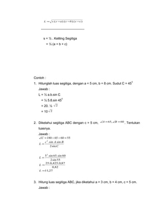 L = s.(s -a).(s -b).(s -c) 
s = ½ . Keliling Segitiga 
= ½ (a + b + c) 
Contoh : 
1. Hitunglah luas segitiga, dengan a = 5 cm, b = 8 cm. Sudut C = 450 
Jawab : 
L = ½ a.b.sin C 
= ½ 5.8.sin 450 
= 20. ½ 2 
= 10 2 
2. Diketahui segitiga ABC dengan c = 5 cm, ÐA =65,ÐB =60 . Tentukan 
luasnya. 
Jawab : 
ÐC =180 - 65 - 60 = 55 
2 .sin .sin 
L c A B 
C 
2sin 
= 
52.sin 65.sin 60 
2sin 55 
L = 
L = 25.0,425.0,87 
0,82 
L =11,27 
3. Hitung luas segitiga ABC, jika diketahui a = 3 cm, b = 4 cm, c = 5 cm. 
Jawab : 
 