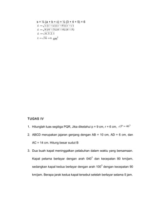 s = ½ (a + b + c) = ½ (3 + 4 + 5) = 6 
L = s.(s -a).(s -b).(s -c) 
L = 6.(6-3).(6-4).(6 -5) 
L = 6.3.2.1 
L = 36 =6 cm2 
TUGAS IV 
1. Hitunglah luas segitiga PQR, Jika diketahui p = 9 cm, r = 6 cm, ÐP = 460 
2. ABCD merupakan jajaran genjang dengan AB = 10 cm, AD = 6 cm, dan 
AC = 14 cm. Hitung besar sudut B 
3. Dua buah kapal meninggalkan pelabuhan dalam waktu yang bersamaan. 
Kapal petama berlayar dengan arah 0400 dan kecepatan 80 km/jam, 
sedangkan kapal kedua berlayar dengan arah 1000 dengan kecepatan 90 
km/jam. Berapa jarak kedua kapal tersebut setelah berlayar selama 5 jam. 
 