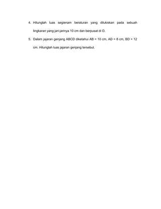 4. Hitunglah luas segienam beraturan yang dilukiskan pada sebuah 
lingkaran yang jari-jarinya 10 cm dan berpusat di O. 
5. Dalam jajaran genjang ABCD diketahui AB = 10 cm, AD = 8 cm, BD = 12 
cm. Hitunglah luas jajaran genjang tersebut. 
 