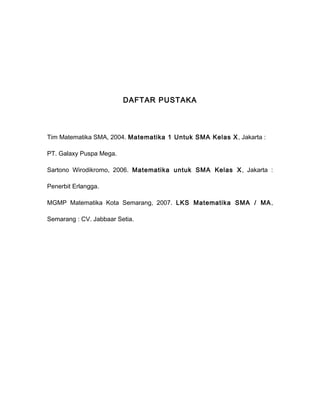 DAFTAR PUSTAKA 
Tim Matematika SMA, 2004. Matematika 1 Untuk SMA Kelas X, Jakarta : 
PT. Galaxy Puspa Mega. 
Sartono Wirodikromo, 2006. Matematika untuk SMA Kelas X, Jakarta : 
Penerbit Erlangga. 
MGMP Matematika Kota Semarang, 2007. LKS Matematika SMA / MA, 
Semarang : CV. Jabbaar Setia. 
