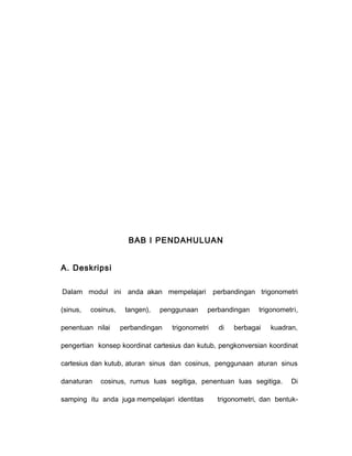 BAB I PENDAHULUAN 
A. Deskripsi 
Dalam modul ini anda akan mempelajari perbandingan trigonometri 
(sinus, cosinus, tangen), penggunaan perbandingan trigonometri, 
penentuan nilai perbandingan trigonometri di berbagai kuadran, 
pengertian konsep koordinat cartesius dan kutub, pengkonversian koordinat 
cartesius dan kutub, aturan sinus dan cosinus, penggunaan aturan sinus 
danaturan cosinus, rumus luas segitiga, penentuan luas segitiga. Di 
samping itu anda juga mempelajari identitas trigonometri, dan bentuk- 
 