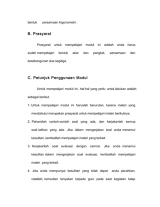 bentuk persamaan trigonometri. 
B. Prasyarat 
Prasyarat untuk mempelajari modul ini adalah anda harus 
sudah mempelajari bentuk akar dan pangkat, persamaan dan 
kesebangunan dua segitiga. 
C. Petunjuk Penggunaan Modul 
Untuk mempelajari modul ini, hal-hal yang perlu anda lakukan adalah 
sebagai berikut. 
1. Untuk mempelajari modul ini haruslah berurutan, karena materi yang 
mendahului merupakan prasyarat untuk mempelajari materi berikutnya. 
2. Pahamilah contoh-contoh soal yang ada, dan kerjakanlah semua 
soal latihan yang ada. Jika dalam mengerjakan soal anda menemui 
kesulitan, kembalilah mempelajari materi yang terkait. 
3. Kerjakanlah soal evaluasi dengan cermat. Jika anda menemui 
kesulitan dalam mengerjakan soal evaluasi, kembalilah mempelajari 
materi yang terkait. 
4. Jika anda mempunyai kesulitan yang tidak dapat anda pecahkan, 
catatlah, kemudian tanyakan kepada guru pada saat kegiatan tatap 
 