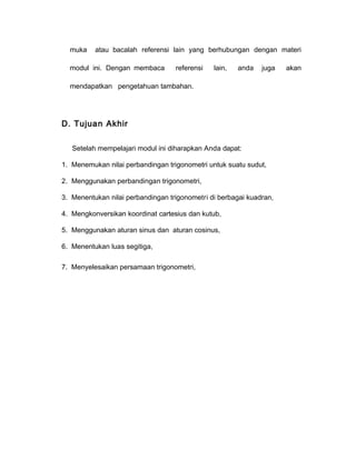 muka atau bacalah referensi lain yang berhubungan dengan materi 
modul ini. Dengan membaca referensi lain, anda juga akan 
mendapatkan pengetahuan tambahan. 
D. Tujuan Akhir 
Setelah mempelajari modul ini diharapkan Anda dapat: 
1. Menemukan nilai perbandingan trigonometri untuk suatu sudut, 
2. Menggunakan perbandingan trigonometri, 
3. Menentukan nilai perbandingan trigonometri di berbagai kuadran, 
4. Mengkonversikan koordinat cartesius dan kutub, 
5. Menggunakan aturan sinus dan aturan cosinus, 
6. Menentukan luas segitiga, 
7. Menyelesaikan persamaan trigonometri, 
 