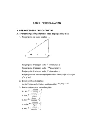 BAB II PEMBELAJARAN 
A. PERBANDINGAN TRIGONOMETRI 
A.1 Perbandingan trigonometri pada segitiga siku-siku 
1. Panjang sisi-sisi suatu segitiga 
b g 
a 
A 
a 
Panjang sisi dihadapan sudut a dinamakan a 
Panjang sisi dihadapan sudut b dinamakan b 
Panjang sisi dihadapan sudut g dinamakan c 
Panjang sisi-sisi sebuah segitiga siku-siku mempunyai hubungan 
c2 = a2 + b2 
2. Besar sudut pada segitiga 
Jumlah ketiga sudut dalam segitiga adalah a +b +g =1800 
3. Perbandingan pada sisi-sisi segitiga 
depan 
a. sin b = miring 
b 
= c 
a 
b = samping = 
b. cos miring 
c 
b 
b = depan = 
c. tan samping 
a 
a 
b = samping = 
d. cotg depan 
b 
c 
b = miring = 
e. sec samping 
a 
b 
c 
B C 
 