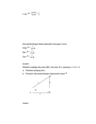 c 
b = miring = 
f. csc depan 
b 
Dari perbandingan diatas diperoleh hubungan rumus : 
Cotg b 
= 1 
b 
tan 
= 1 
b 
Sec b 
cos 
= 1 
b 
Csc b 
sin 
Contoh : 
Diketahui segitiga siku-siku ABC, siku-siku di C, panjang a = 4, b = 3. 
a. Tentukan panjang sisi c 
b. Tentukan nilai perbandingan trigonometri sudut a 
Jawab : 
B 
c 4 
A C 
3 
a 
 