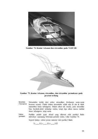 88
Gambar 74. Kontur tekanan dan streamline pada NASCAR
Gambar 75. Kontur tekanan, streamline, dan streamline permukaan pada
pesawat terbang
Streamtube
(Tabungarus)
Streamtube terdiri dari seikat streamlines (keduanya sama-sama
besaran sesaat). Fluida dalam streamtube selalu ada di situ & tidak
menembus batas tabungarus. Dalam aliran tak steady, pola streamline
bisa berubah-ubah terhadap waktu, tetapi laju aliran massa melalui
irisan tabungarus tetap sama.
Pathline
(garisjejak)
Pathline adalah jejak aktual yang dilewati oleh partikel fluida
individual sepanjang beberapa periode waktu. Lihat Gambar 76.
Seperti halnya vektor posisi material dari partikel fluida:
      tztytx partikelpartikelpartikel ,,
 