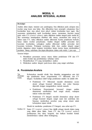 95
MODUL V.
ANALISIS INTEGRAL ALIRAN
Deskripsi
Analisis aliran dapat, menurut cara pandangnya, bisa dilakukan pada cakupan atau
resolusi yang kasar atau halus. Jika diibaratkan layar penampil, cakupannya bisa
keseluruhan layar atau piksel demi piksel (dalam keseluruhan layar juga). Jika
sasarannya mendapatkan nasib keseluruhan massa, momentum, dan/atau energi
pada suatu CV (control volume), maka dilakukan analisis integral pada modul ini.
Jika sasarannya mendapatkan distribusi sifat massa, momentum dan energi di
dalam suatu CV, maka dilakukan analisis diferensial. Kedua pendekatan berbeda
hanya dalam resolusi penyelesaian. Analisis integral melihat persoalan dari
kacamata keseluruhan, sedangkan analisis diferensial melihat persoalan dari
kacamata kerincian. Walaupun resolusinya tidak rinci, analisis integral sangat
praktis digunakan dalam kegiatan keteknikan harian karena hanya membutuhkan
peralatan hitung sederhana dan dapat dikerjakan dalam orde waktu ½ jam saja.
Sasaran belajar:
4. Menuliskan persamaan neraca massa dalam pendekatan CM dan CV
dalam bentuk laju perubahannya terhadap waktu
5. Mendefinisikan CV yang memudahkan analisis
6. Melakukan analisis integral pada kasus aliran yang sangat sederhana
A. Pendekatan Analisis
Tiga
Pendekatan
Analisis
Kebanyakan masalah teknik bisa dianalisis menggunakan satu dari
tiga pendekatan dasar: eksperimental, CV diferensial, dan CV
integral. Kedudukan relatif ketiga pendekatan analisis itu adalah sbb:
 Pendekatan CV Diferensial: masalah dirumuskan secara
akurat sebagai besaran2 diferensial, dan solusi biasanya
diperoleh dengan mengandalkan metode numerik.
 Pendekatan Eksperimental: bersama2 dengan analisis
dimensional memberikan hasil sangat akurat, walaupun
makan waktu dan mahal.
 Pendekatan CV Integral: masalah dirumuskan cukup akurat
sebagai besaran2 integral, sangat cepat dan sederhana dan
biasanya memberikan jawaban yang cukup akurat untuk
kebanyakan tujuan teknik.
Modul ini membahas pendekatan CV Integral, atau sebut saja CV.
Pemilihan CV Suatu CV (control volume) bisa dipilih sebagai daerah dalam ruang
yang dilalui aliran fluida. Suatu CV dan CS (control surface)
pembatasnya bisa diam, bergerak, dan bahkan berubah bentuk
(berdeformasi) selama aliran berlangsung.
 