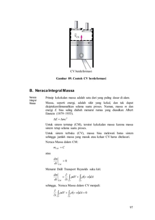 97
CV berdeformasi
Gambar 89. Contoh CV berdeformasi
B. Neraca IntegralMassa
Neraca
Integral
Massa
Prinsip kekekalan massa adalah satu dari yang paling dasar di alam.
Massa, seperti energi, adalah sifat yang kekal, dan tak dapat
diciptakan/dimusnahkan selama suatu proses. Namun, massa m dan
energi E bisa saling diubah menurut rumus yang diusulkan Albert
Einstein (1879–1955).
2
mcE 
Untuk sistem tertutup (CM), tersirat kekekalan massa karena massa
sistem tetap selama suatu proses.
Untuk sistem terbuka (CV), massa bisa melewati batas sistem
sehingga jumlah massa yang masuk atau keluar CV harus ditelusuri.
Neraca Massa dalam CM:
CmCM 
atau
0
CMdt
dm
Menurut Dalil Transport Reynolds suku kiri:
  



CSCVCM
dAnvdV
tdt
dm

sehingga, Neraca Massa dalam CV menjadi:
  0


 CSCV
dAnvdV
t

 