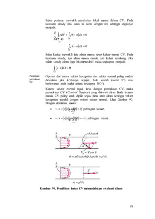 98
Suku pertama mewakili perubahan lokal massa dalam CV. Pada
keadaan steady nilai suku ini sama dengan nol sehingga ungkapan
menjadi:
 
  0
0
0







CS
CSCV
dAnv
dAnvdV
t


 
Suku kedua mewakili laju aliran massa netto keluar-masuk CV. Pada
keadaan steady, laju aliran massa masuk dan keluar seimbang. Jika
selain steady aliran juga inkompresibel maka ungkapan menjadi:
  0CS
dAnv
Penentuan
permukaan
CV
Operasi dot antara vektor kecepatan dan vektor normal paling mudah
dievaluasi jika keduanya sejajar, baik searah (sudut 0o) atau
berlawanan arah (sudut antara keduanya 180o).
Karena vektor normal tegak lurus dengan permukaan CV, maka
permukaan CV (Control Surface) yang dilewati aliran fluida keluar-
masuk CV paling enak dipilih tegak lurus arah aliran sehingga vektor
kecepatan paralel dengan vektor satuan normal. Lihat Gambar 90.
Dengan demikian, maka:
   vnvnv 


1
0cos. pd bagian keluar.
   vnvnv 

 
1
180cos. pd bagian masuk.
Gambar 90. Pemilihan batas CV memudahkan evaluasi aliran
 