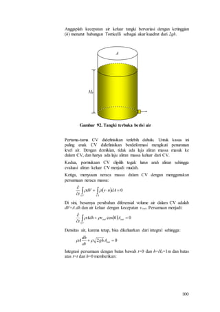 100
Anggaplah kecepatan air keluar tangki bervariasi dengan ketinggian
(h) menurut hubungan Torricelli sebagai akar kuadrat dari 2gh.
H0
A
Gambar 92. Tangki terbuka berisi air
Pertama-tama CV didefinisikan terlebih dahulu. Untuk kasus ini
paling enak CV didefinisikan berdeformasi mengikuti penurunan
level air. Dengan demikian, tidak ada laju aliran massa masuk ke
dalam CV, dan hanya ada laju aliran massa keluar dari CV.
Kedua, permukaan CV dipilih tegak lurus arah aliran sehingga
evaluasi aliran keluar CV menjadi mudah.
Ketiga, menyusun neraca massa dalam CV dengan menggunakan
persamaan neraca massa:
  0


 CSCV
dAnvdV
t

Di sini, besarnya perubahan diferensial volume air dalam CV adalah
dV=A.dh dan air keluar dengan kecepatan vout. Persamaan menjadi:
  00cos 


 outout
CV
AvAdh
t

Densitas air, karena tetap, bisa dikeluarkan dari integral sehingga:
02  outAgh
dt
dh
A 
Integrasi persamaan dengan batas bawah t=0 dan h=Ho=1m dan batas
atas t=t dan h=0 memberikan:
 