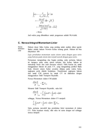101
   
   
s
m
cmcm
H
g
dD
t
dhh
gA
A
dt
s
m
Hhout
t
t
4,90
10
8,92
360
02
2
2
2
0
0
2
1
2
2
0
0





  


Jadi waktu yang dibutuhkan untuk pengurasan adalah 90,4 detik.
C. Neraca IntegralMomentum Linier
Neraca
Momentum
Linier
Hukum dasar fisika kedua yang penting untuk analisis aliran (gerak
fluida) adalah hukum Newton kedua tentang gerak. Hukum ini bisa
dinyatakan sbb:
Laju perubahan momentum suatu sistem sama dengan gaya netto
yang bekerja pada sistem dan terjadi searah dengan gaya netto.
Pernyataan mengandung dua bagian penting, yaitu: pertama, hukum
ini mengacu pada suatu sistem tertentu, dan kedua, hukum ini
mencakup besar dan arah (besaran vektor). Oleh karena itu, untuk
menggunakan hukum ini pada CV, yang mengandung partikel fluida
beda (berarti sistem beda) sewaktu ditinjau pada waktu beda,
ungkapan perlu diubah bentuknya. Transformasi ungkapan hukum
dari untuk CM (sistem) ke untuk CV ini dilakukan dengan
menggunakan Dalil Transport Reynolds.
Neraca Momentum dalam CM adalah:
 
 luar
CM
F
dt
mvd
Menurut Dalil Transport Reynolds, suku kiri:
    



CSCVCM
dAnvvvdV
tdt
mvd

sehingga, Neraca Momentum dalam CV menjadi:
   


luar
CSCV
FdAnvvvdV
t

Suku pertama mewakili laju perubahan lokal momentum di dalam
CV. Pada keadaan steady, nilai suku ini sama dengan nol sehingga
neraca menjadi:
 
