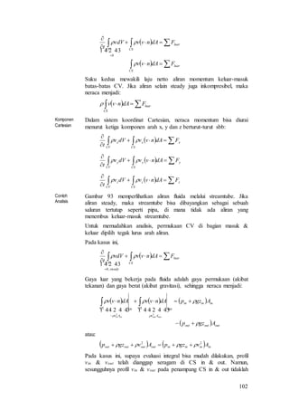 102
 
  






luar
CS
luar
CSCV
FdAnvv
FdAnvvvdV
t


 
0
Suku kedua mewakili laju netto aliran momentum keluar-masuk
batas-batas CV. Jika aliran selain steady juga inkompresibel, maka
neraca menjadi:
    luar
CS
FdAnvv
Komponen
Cartesian
Dalam sistem koordinat Cartesian, neraca momentum bisa diurai
menurut ketiga komponen arah x, y dan z berturut-turut sbb:
   


x
CS
x
CV
x FdAnvvdVv
t

   


y
CS
y
CV
y FdAnvvdVv
t

   


z
CS
z
CV
z FdAnvvdVv
t

Contoh
Analisis
Gambar 93 memperlihatkan aliran fluida melalui streamtube. Jika
aliran steady, maka streamtube bisa dibayangkan sebagai sebuah
saluran tertutup seperti pipa, di mana tidak ada aliran yang
menembus keluar-masuk streamtube.
Untuk memudahkan analisis, permukaan CV di bagian masuk &
keluar dipilih tegak lurus arah aliran.
Pada kasus ini,
   



luar
CS
steady
CV
FdAnvvvdV
t

 
,0
Gaya luar yang bekerja pada fluida adalah gaya permukaan (akibat
tekanan) dan gaya berat (akibat gravitasi), sehingga neraca menjadi:
     
  outoutout
ininin
Av
outCS
Av
inCS
Agzp
AgzpdAnvvdAnvv
outoutinin




 

    
22
atau:
    ininininoutoutoutout AvgzpAvgzp 22
 
Pada kasus ini, supaya evaluasi integral bisa mudah dilakukan, profil
vin & vout telah dianggap seragam di CS in & out. Namun,
sesungguhnya profil vin & vout pada penampang CS in & out tidaklah
 