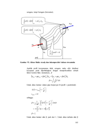 103
seragam, tetapi beragam (bervariasi).
vin
vout
n
n
z=0
zin
zout
  inin
inCS
AvdAnvv 2
 
  outout
outCS
AvdAnvv 2
 
0


CS
vdV
t

Gambar 93. Aliran fluida steady dan inkompresibel dalam streamtube
Apabila profil kecepatannya tidak seragam, maka efek distribusi
kecepatan perlu diperhitungkan dengan memperkenalkan sebuah
faktor koreksi fluks momentum, 
   


dAv
Av
AvgzpAvgzp ininininoutoutoutout
2
2
22
1


Untuk aliran laminer dalam pipa berjari-jari R (profil v paraboloid):
 
vv
R
r
vrv
maks
maks
2
1 2
2








sehingga:
 
 
3
4
0
1
3
3
1
0
1
2
0
2
2
2
2
22
44
212
1



















ydyy
rdr
R
r
v
Rv
y
y
Rr
r
Untuk aliran laminer nilai  jauh dari 1. Untuk aliran turbulen nilai 
 