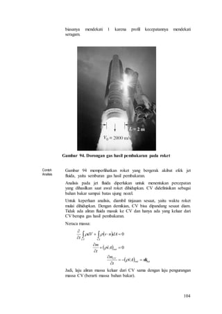 104
biasanya mendekati 1 karena profil kecepatannya mendekati
seragam.
Gambar 94. Dorongan gas hasil pembakaran pada roket
Contoh
Analisis
Gambar 94 memperlihatkan roket yang bergerak akibat efek jet
fluida, yaitu semburan gas hasil pembakaran.
Analisis pada jet fluida diperlukan untuk menentukan percepatan
yang dihasilkan saat awal roket dihidupkan. CV didefinisikan sebagai
bahan bakar sampai batas ujung nozel.
Untuk keperluan analisis, diambil tinjauan sesaat, yaitu waktu roket
mulai dihidupkan. Dengan demikian, CV bisa dipandang sesaat diam.
Tidak ada aliran fluida masuk ke CV dan hanya ada yang keluar dari
CV berupa gas hasil pembakaran.
Neraca massa:
 
 
  outout
CV
out
CSCV
mAv
t
m
Av
t
m
dAnvdV
t













0
0
Jadi, laju aliran massa keluar dari CV sama dengan laju pengurangan
massa CV (berarti massa bahan bakar).
 