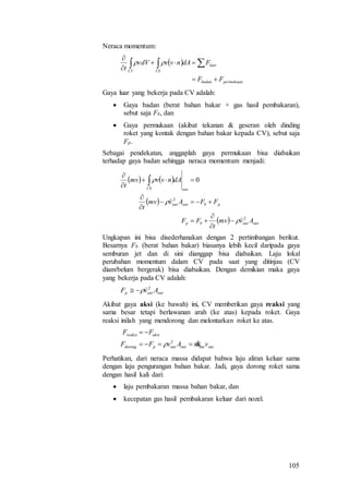 105
Neraca momentum:
 
permukaanbadan
luar
CSCV
FF
FdAnvvvdV
t




 
Gaya luar yang bekerja pada CV adalah:
 Gaya badan (berat bahan bakar + gas hasil pembakaran),
sebut saja Fb, dan
 Gaya permukaan (akibat tekanan & geseran oleh dinding
roket yang kontak dengan bahan bakar kepada CV), sebut saja
Fp.
Sebagai pendekatan, anggaplah gaya permukaan bisa diabaikan
terhadap gaya badan sehingga neraca momentum menjadi:
   
 
  outoutbp
pboutout
outCS
Avmv
t
FF
FFAvmv
t
dAnvvmv
t
2
2
0














Ungkapan ini bisa disederhanakan dengan 2 pertimbangan berikut.
Besarnya Fb (berat bahan bakar) biasanya lebih kecil daripada gaya
semburan jet dan di sini dianggap bisa diabaikan. Laju lokal
perubahan momentum dalam CV pada saat yang ditinjau (CV
diam/belum bergerak) bisa diabaikan. Dengan demikian maka gaya
yang bekerja pada CV adalah:
outoutp AvF 2

Akibat gaya aksi (ke bawah) ini, CV memberikan gaya reaksi yang
sama besar tetapi berlawanan arah (ke atas) kepada roket. Gaya
reaksi inilah yang mendorong dan melontarkan roket ke atas.
outoutoutoutpdorong
aksireaksi
vmAvFF
FF


2

Perhatikan, dari neraca massa didapat bahwa laju aliran keluar sama
dengan laju pengurangan bahan bakar. Jadi, gaya dorong roket sama
dengan hasil kali dari:
 laju pembakaran massa bahan bakar, dan
 kecepatan gas hasil pembakaran keluar dari nozel.
 