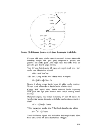 110





r
dt
d
r
dt
dv
a
r
dt
d
r
dt
dl
v
rddl



rrv  
r
d
dlr
v
va
2






Gambar 98. Hubungan besaran gerak linier dan angular benda kaku
Kekuatan efek rotasi, disebut momen atau torsi. Besarnya momen ini
sebanding dengan nilai gaya yang menyebabkan putaran dan
jaraknya dari sumbu putar. Jarak tegak lurus dari sumbu rotasi ke
garis aksi gaya disebut lengan momen.
Torsi dM yang bekerja pada titik massa dm sejarak tegak lurus r dari
sumbu putar diungkapkan sebagai:
dmrdFrdM 2

Torsi total M yang bekerja pada seluruh massa m menjadi:
   IdmrdMM 2
Besaran I adalah momen inersia benda di sekitar sumbu rotasinya.
Momen inersia adalah ukuran inersia benda terhadap rotasi.
Catatan: tidak seperti massa, inersia rotasional benda bergantung
selain pada nilai juga pada distribusi massa benda terhadap sumbu
rotasinya.
Momentum angular, atau momen momentum, dH dari titik massa dm
yang berputar dengan kecepatan  terhadap sumbu putarnya sejarak r
adalah:
  dmrvdmrdH 2
. 
Vektor momentum angular total H dari benda kaku berputar adalah:
  dmrdHH 2
Vektor kecepatan angular bisa dikeluarkan dari integral karena sama
besar untuk semua titik massa benda kaku, sehingga:
 
