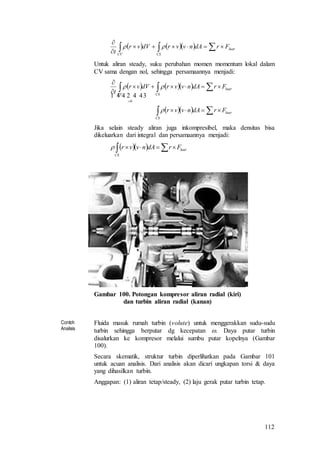 112
      


luar
CSCV
FrdAnvvrdVvr
t

Untuk aliran steady, suku perubahan momen momentum lokal dalam
CV sama dengan nol, sehingga persamaannya menjadi:
    
   






luar
CS
luar
CSCV
FrdAnvvr
FrdAnvvrdVvr
t


  
0
Jika selain steady aliran juga inkompresibel, maka densitas bisa
dikeluarkan dari integral dan persamaannya menjadi:
     luar
CS
FrdAnvvr
Gambar 100. Potongan kompresor aliran radial (kiri)
dan turbin aliran radial (kanan)
Contoh
Analisis
Fluida masuk rumah turbin (volute) untuk menggerakkan sudu-sudu
turbin sehingga berputar dg kecepatan . Daya putar turbin
disalurkan ke kompresor melalui sumbu putar kopelnya (Gambar
100).
Secara skematik, struktur turbin diperlihatkan pada Gambar 101
untuk acuan analisis. Dari analisis akan dicari ungkapan torsi & daya
yang dihasilkan turbin.
Anggapan: (1) aliran tetap/steady, (2) laju gerak putar turbin tetap.
 
