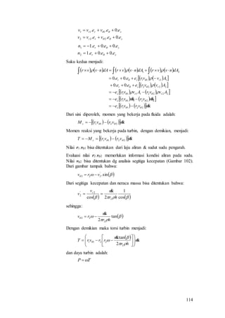 114
zrr
zrr
eevevv
eevevv
.0..
.0..
222
111




zr
zr
eeen
eeen
.0.0.1
.0.0.1
2
1




Suku kedua menjadi:
           
    
    
    
    
    mvrvre
mvrmvre
AvvrAvvre
Avvreee
Avvreee
dAnvvrdAnvvrdAnvvr
z
z
rrz
rzr
rzr


2211
222111
22221111
2222
1111
21
.0.0
.0.0














 
Dari sini diperoleh, momen yang bekerja pada fluida adalah:
    mvrvrM z
2211  
Momen reaksi yang bekerja pada turbin, dengan demikian, menjadi:
    mvrvrMT z
2211  
Nilai r1.v1 bisa ditentukan dari laju aliran & sudut sudu pengarah.
Evaluasi nilai r2.v2 memerlukan informasi kondisi aliran pada sudu.
Nilai v2 bisa ditentukan dg analisis segitiga kecepatan (Gambar 102).
Dari gambar tampak bahwa:
  sin.'
222 vrv 
Dari segitiga kecepatan dan neraca massa bisa ditentukan bahwa:
    cos
1
2cos 2
2'
2
hr
mv
v r 

sehingga:
 

 tan
2 2
22
hr
m
rv


Dengan demikian maka torsi turbin menjadi:
  m
hr
m
rrvrT 



















2
2211
2
tan.
dan daya turbin adalah:
TP 
 