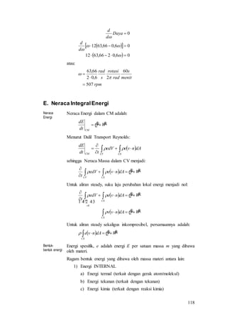 118
  
  06,0266,6312
06,066,6312
0







d
d
Daya
d
d
atau:
rpm
menit
s
rad
rotasi
s
rad
507
60
26,02
66,63





E. Neraca IntegralEnergi
Neraca
Energi
Neraca Energi dalam CM adalah:
WQ
dt
dE
CM

Menurut Dalil Transport Reynolds:
  



CSCVCM
dAnveedV
tdt
dE

sehingga Neraca Massa dalam CV menjadi:
  WQdAnveedV
t CSCV



 
Untuk aliran steady, suku laju perubahan lokal energi menjadi nol:
 
  WQdAnvv
WQdAnveedV
t
CS
CSCV


 









0
Untuk aliran steady sekaligus inkompresibel, persamaannya adalah:
  WQdAnve
CS

Bentuk-
bentuk energi
Energi spesifik, e adalah energi E per satuan massa m yang dibawa
oleh materi.
Ragam bentuk energi yang dibawa oleh massa materi antara lain:
1) Energi INTERNAL
a) Energi termal (terkait dengan gerak atom/molekul)
b) Energi tekanan (terkait dengan tekanan)
c) Energi kimia (terkait dengan reaksi kimia)
 