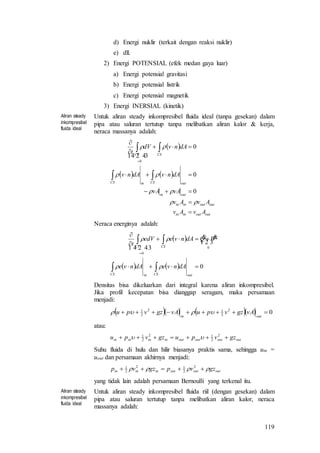 119
d) Energi nuklir (terkait dengan reaksi nuklir)
e) dll.
2) Energi POTENSIAL (efek medan gaya luar)
a) Energi potensial gravitasi
b) Energi potensial listrik
c) Energi potensial magnetik
3) Energi INERSIAL (kinetik)
Aliran steady
inkompresibel
fluida ideal
Untuk aliran steady inkompresibel fluida ideal (tanpa gesekan) dalam
pipa atau saluran tertutup tanpa melibatkan aliran kalor & kerja,
neraca massanya adalah:
 
   
outoutinin
outoutinin
outin
outCSinCS
CSCV
AvAv
AvAv
vAvA
dAnvdAnv
dAnvdV
t














0
0
0
0
 
Neraca energinya adalah:
 
    0
0
0







outCSinCS
CSCV
dAnvedAnve
WQdAnveedV
t

 

 
Densitas bisa dikeluarkan dari integral karena aliran inkompresibel.
Jika profil kecepatan bisa dianggap seragam, maka persamaan
menjadi:
      02
2
12
2
1

outin
vAgzvpuvAgzvpu 
atau:
outoutoutoutinininin gzvpugzvpu  2
2
12
2
1

Suhu fluida di hulu dan hilir biasanya praktis sama, sehingga uin =
uout dan persamaan akhirnya menjadi:
outoutoutininin gzvpgzvp   2
2
12
2
1
yang tidak lain adalah persamaan Bernoulli yang terkenal itu.
Aliran steady
inkompresibel
fluida ideal
Untuk aliran steady inkompresibel fluida riil (dengan gesekan) dalam
pipa atau saluran tertutup tanpa melibatkan aliran kalor, neraca
massanya adalah:
 