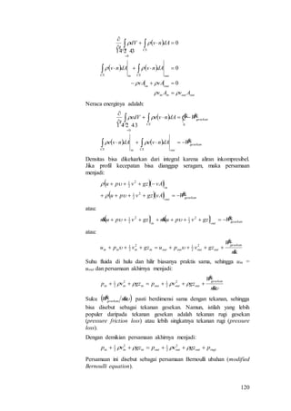 120
 
   
outoutinin
outin
outCSinCS
CSCV
AvAv
vAvA
dAnvdAnv
dAnvdV
t













0
0
0
0
 
Neraca energinya adalah:
  
    gesekan
outCSinCS
gesekan
CSCV
WdAnvedAnve
WQdAnveedV
t


 









0
0
Densitas bisa dikeluarkan dari integral karena aliran inkompresibel.
Jika profil kecepatan bisa dianggap seragam, maka persamaan
menjadi:
  
   gesekanout
in
WvAgzvpu
vAgzvpu


2
2
1
2
2
1


atau:
    gesekanoutin
Wgzvpumgzvpum   2
2
12
2
1

atau:
m
W
gzvpugzvpu
gesekan
outoutoutoutinininin


 2
2
12
2
1

Suhu fluida di hulu dan hilir biasanya praktis sama, sehingga uin =
uout dan persamaan akhirnya menjadi:


m
W
gzvpgzvp
gesekan
outoutoutininin


 2
2
12
2
1
Suku  mWgesekan
 pasti berdimensi sama dengan tekanan, sehingga
bisa disebut sebagai tekanan gesekan. Namun, istilah yang lebih
populer daripada tekanan gesekan adalah tekanan rugi gesekan
(pressure friction loss) atau lebih singkatnya tekanan rugi (pressure
loss).
Dengan demikian persamaan akhirnya menjadi:
rugioutoutoutininin pgzvpgzvp   2
2
12
2
1
Persamaan ini disebut sebagai persamaan Bernoulli ubahan (modified
Bernoulli equation).
 