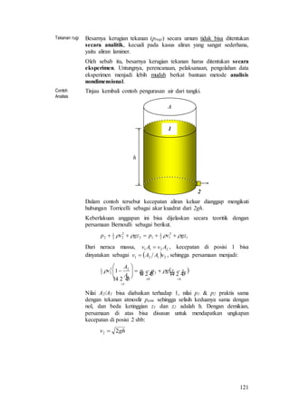121
Tekanan rugi Besarnya kerugian tekanan (prugi) secara umum tidak bisa ditentukan
secara analitik, kecuali pada kasus aliran yang sangat sederhana,
yaitu aliran laminer.
Oleh sebab itu, besarnya kerugian tekanan harus ditentukan secara
eksperimen. Untungnya, perencanaan, pelaksanaan, pengolahan data
eksperimen menjadi lebih mudah berkat bantuan metode analisis
nondimensional.
Contoh
Analisis
Tinjau kembali contoh pengurasan air dari tangki.
h
A
1
2
Dalam contoh tersebut kecepatan aliran keluar dianggap mengikuti
hubungan Torricelli sebagai akar kuadrat dari 2gh.
Keberlakuan anggapan ini bisa dijelaskan secara teoritik dengan
persamaan Bernoulli sebagai berikut.
1
2
12
1
12
2
22
1
2 gzvpgzvp  
Dari neraca massa, 2211 AvAv  , kecepatan di posisi 1 bisa
dinyatakan sebagai   2121 vAAv  , sehingga persamaan menjadi:
   
  h
zzgpp
A
A
v








 21
0
21
1
1
22
22
1
1 
Nilai A2/A1 bisa diabaikan terhadap 1, nilai p1 & p2 praktis sama
dengan tekanan atmosfir patm sehingga selisih keduanya sama dengan
nol, dan beda ketinggian z1 dan z2 adalah h. Dengan demikian,
persamaan di atas bisa disusun untuk mendapatkan ungkapan
kecepatan di posisi 2 sbb:
ghv 22 
 