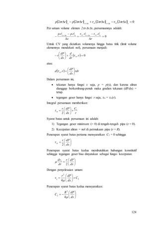 124
        02222   rrxrrrxxxx
xrxrrrprrp 
Per satuan volume elemen 2rrx, persamaannya adalah:
0
... .






 
r
rr
x
rprp rrxrrrxxxx

Untuk CV yang diciutkan volumenya hingga batas titik (limit volume
elemennya mendekati nol), persamaan menjadi:
  0. 





 r
dr
d
dx
dP
r rx
atau:
  rdr
dx
dP
rd rx 





.
Dalam persamaan ini,
 tekanan hanya fungsi x saja, p = p(x), dan karena aliran
dianggap berkembang-penuh maka gradien tekanan (dP/dx) =
tetap.
 tegangan geser hanya fungsi r saja, rx = rx(r).
Integral persamaan memberikan:
r
C
dx
dPr
rx
1
2







Syarat batas untuk persamaan ini adalah:
1) Tegangan geser minimum (= 0) di tengah-tengah pipa (r = 0).
2) Kecepatan aliran = nol di permukaan pipa (r = R).
Penerapan syarat batas pertama mensyaratkan C1 = 0 sehingga







dx
dPr
rx
2

Penerapan syarat batas kedua membutuhkan hubungan konstitutif
sehingga tegangan geser bisa dinyatakan sebagai fungsi kecepatan:







dx
dPr
dr
dvx
2

Dengan penyelesaian umum:
2
2
4
C
dx
dPr
vx 







Penerapan syarat batas kedua mensyaratkan:







dx
dPR
C
4
2
2
 