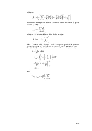 125
sehingga:
 

































2222
1
444 R
r
dx
dPR
dx
dPR
dx
dPr
rvx

Persamaan menunjukkan bahwa kecepatan aliran maksimum di pusat
saluran (r = 0):







dx
dPR
vmaks
4
2
sehingga persamaan akhirnya bisa ditulis sebagai:
 















2
1
R
r
vrv maksx
Lihat Gambar 106. Dengan profil kecepatan paraboloid (putaran
parabola) seperti ini, maka kecepatan reratanya bisa ditentukan sbb:
 
maks
Rr
r
maks
Rr
r
maks
x
v
R
r
r
R
v
rdr
R
r
v
R
dArv
A
v
2
1
0
2
3
4
22
2
0
2
2
21
1
1
































Jadi:







dx
dPR
vv maks
4
2
2
1
2
1
 
