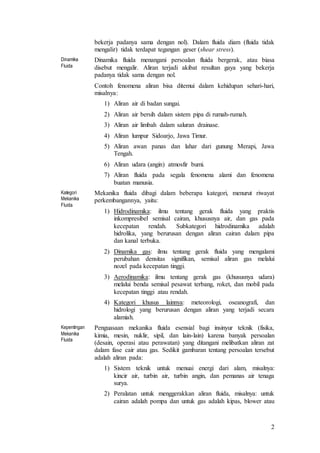 2
bekerja padanya sama dengan nol). Dalam fluida diam (fluida tidak
mengalir) tidak terdapat tegangan geser (shear stress).
Dinamika
Fluida
Dinamika fluida menangani persoalan fluida bergerak, atau biasa
disebut mengalir. Aliran terjadi akibat resultan gaya yang bekerja
padanya tidak sama dengan nol.
Contoh fenomena aliran bisa ditemui dalam kehidupan sehari-hari,
misalnya:
1) Aliran air di badan sungai.
2) Aliran air bersih dalam sistem pipa di rumah-rumah.
3) Aliran air limbah dalam saluran drainase.
4) Aliran lumpur Sidoarjo, Jawa Timur.
5) Aliran awan panas dan lahar dari gunung Merapi, Jawa
Tengah.
6) Aliran udara (angin) atmosfir bumi.
7) Aliran fluida pada segala fenomena alami dan fenomena
buatan manusia.
Kategori
Mekanika
Fluida
Mekanika fluida dibagi dalam beberapa kategori, menurut riwayat
perkembangannya, yaitu:
1) Hidrodinamika: ilmu tentang gerak fluida yang praktis
inkompresibel semisal cairan, khususnya air, dan gas pada
kecepatan rendah. Subkategori hidrodinamika adalah
hidrolika, yang berurusan dengan aliran cairan dalam pipa
dan kanal terbuka.
2) Dinamika gas: ilmu tentang gerak fluida yang mengalami
perubahan densitas signifikan, semisal aliran gas melalui
nozel pada kecepatan tinggi.
3) Aerodinamika: ilmu tentang gerak gas (khususnya udara)
melalui benda semisal pesawat terbang, roket, dan mobil pada
kecepatan tinggi atau rendah.
4) Kategori khusus lainnya: meteorologi, oseanografi, dan
hidrologi yang berurusan dengan aliran yang terjadi secara
alamiah.
Kepentingan
Mekanika
Fluida
Penguasaan mekanika fluida esensial bagi insinyur teknik (fisika,
kimia, mesin, nuklir, sipil, dan lain-lain) karena banyak persoalan
(desain, operasi atau perawatan) yang ditangani melibatkan aliran zat
dalam fase cair atau gas. Sedikit gambaran tentang persoalan tersebut
adalah aliran pada:
1) Sistem teknik untuk menuai energi dari alam, misalnya:
kincir air, turbin air, turbin angin, dan pemanas air tenaga
surya.
2) Peralatan untuk menggerakkan aliran fluida, misalnya: untuk
cairan adalah pompa dan untuk gas adalah kipas, blower atau
 