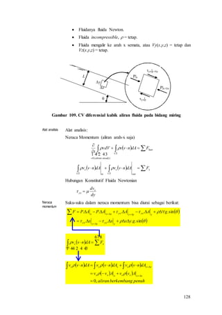 128
 Fluidanya fluida Newton.
 Fluida incompressible,  = tetap.
 Fluida mengalir ke arah x semata, atau Vy(x,y,z) = tetap dan
Vz(x,y,z) = tetap.
yx|y
P|x+x
P|x
x
y

L
yx|y+y
Gambar 109. CV diferensial kubik aliran fluida pada bidang miring
Alat analisis Alat analisis:
Neraca Momentum (aliran arah-x saja)
 
    






x
outCS
x
inCS
x
luar
CS
steadyaliran
CV
FdAnvvdAnvv
FdAnvvvdV
t


 
)(0
Hubungan Konstitutif Fluida Newtonian
dy
dvx
yx  
Neraca
momentum
Suku-suku dalam neraca momentum bisa diurai sebagai berikut:
     
   
penuhberkembangaliran
AvvAvv
dAnvvdAnvvdAnvv
xxxxxxx
xxxxxx
,0






 

  
  x
CS
x FdAnvv
 
 

sin....
sin.....
gyxxx
gAAAPAPF
yyxyyyx
yyxyyyxxxx




 