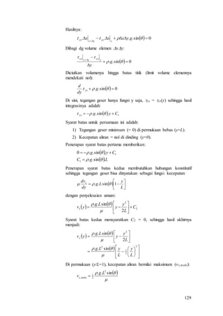 129
Hasilnya:
  0sin.... 

 gyxxx
yyxyyyx
Dibagi dg volume elemen xy:
  0sin.. 





g
y
yyxyyyx
Diciutkan volumenya hingga batas titik (limit volume elemennya
mendekati nol):
  0sin..   g
dy
d
yx
Di sini, tegangan geser hanya fungsi y saja, yx = yx(y) sehingga hasil
integrasinya adalah:
  1.sin.. Cygyx  
Syarat batas untuk persamaan ini adalah:
1) Tegangan geser minimum (= 0) di permukaan bebas (y=L).
2) Kecepatan aliran = nol di dinding (y=0).
Penerapan syarat batas pertama memberikan:
 
 LgC
Cyg
.sin..
.sin..0
1
1




Penerapan syarat batas kedua membutuhkan hubungan konstitutif
sehingga tegangan geser bisa dinyatakan sebagai fungsi kecepatan:
  




L
y
Lg
dy
dvx
1sin.. 
dengan penyelesaian umum:
   
2
2
2
sin..
C
L
y
y
Lg
yvx 








Syarat batas kedua mensyaratkan C2 = 0, sehingga hasil akhirnya
menjadi:
   
 






















2
2
1
2
2
sin..
2
sin..
L
y
L
yLg
L
y
y
Lg
yvx




Di permukaan (y/L=1), kecepatan aliran bernilai maksimum (vx,maks):
 

 sin.. 2
2
1
,
Lg
v maksx 
 