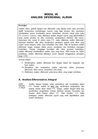 131
MODUL VII.
ANALISIS DIFERENSIAL ALIRAN
Deskripsi
Analisis aliran, apakah integral atau diferensial, yang dipakai pada suatu persoalan
dipilih berdasarkan pertimbangan sasaran yang ingin dicapai. Jika sasarannya
mendapatkan neraca keseluruhan massa, momentum, dan/atau energi pada suatu
CV (control volume), maka dilakukan analisis integral seperti yang diperkenalkan
pada modul sebelum ini. Jika sasarannya mendapatkan distribusi sifat massa,
momentum dan energi di dalam suatu CV, maka dilakukan analisis diferensial.
Informasi distribusi sifat aliran memberikan gambaran apakah pola aliran yang
terjadi sesuai harapan untuk suatu kebutuhan atau tidak. Sifat ini membuat analisis
diferensial sangat berguna dalam proses penciptaan dan perbaikan rancangan
keteknikan. Namun, mengingat kerumitan sifat aliran geometri keteknikan,
analisis diferensial membutuhkan sumber daya yang besar. Oleh karena itu, dalam
praktiknya, analisis diferensial dilakukan secara numerik menggunakan perangkat
lunak CFD.
Sasaran belajar:
9. Membedakan analisis diferensial dari integral dalam hal kegunaan dan
hasil analisis
10. Menuliskan dan menjelaskan makna suku-suku dalam persamaan
diferensial aliran massa, momentum dan energi
11. Melakukan analisis diferensial pada kasus aliran yang sangat sederhana
A. Analisis Diferensialvs. Integral
Analisis
Diferensial
vs. Integral
Analisis integral berguna untuk menentukan efek keseluruhan dalam
CV. Namun, analisis ini tidak bisa memberikan pengetahuan rinci
tentang medan aliran dalam CV. Artinya, analisis integral tidak bisa
memberikan pengetahuan tentang distribusi tekanan, kecepatan dan
besaran aliran lainnya dalam CV. Lihat Gambar 111. Inilah
pentingnya analisis diferensial seperti yang telah diperlihatkan pada
modul sebelumnya.
 