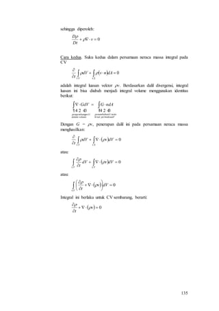 135
sehingga diperoleh:
0 v
Dt
D


Cara kedua. Suku kedua dalam persamaan neraca massa integral pada
CV
  0


 CSCV
dAnvdV
t

adalah integral luasan vektor v. Berdasarkan dalil divergensi, integral
luasan ini bisa diubah menjadi integral volume menggunakan identitas
berikut:
  
Vpermukaanlewat
nettoGpenambahan
A
volumedalam
Ganpengembang
V
ndAGGdV  
Dengan G = v, penerapan dalil ini pada persamaan neraca massa
menghasilkan:
  0


 CSCV
dVvdV
t

atau:
  0


 CVCV
dVvdV
t


atau:
  0








CV
dVv
t


Integral ini berlaku untuk CV sembarang, berarti:
  0


v
t


 