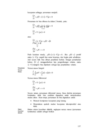 137
kecepatan sehingga persamaan menjadi:
    0




vv
t
Persamaan ini bisa dibawa ke dalam 2 bentuk, yaitu:
   
 
  0
0







v
t
vv
t v





  
atau:
   
0
0




v
tD
D
vv
t
Dt
D





  
Pada keadaan steady,     0.   vv . Jika  v positif
maka  v negatif dan sama besarnya, dan begitu pula sebaliknya.
Jadi secara fisik bisa dibuat penafsiran berikut. Dengan pemahaman
bahwa  v menggambarkan laju pengembangan volume, maka
 v mungkin bisa dipahami sebagai laju perpindahan volume.
Rekapitulasi
Neraca
Massa
Neraca massa Integral
  0


 CSCV
dAnvdV
t

Neraca massa Diferensial
  0


v
t


0 v
Dt
D


Secara umum, persamaan diferensial massa, biasa disebut persamaan
kontinuitas, tidak bisa sendirian digunakan untuk menyelesaikan
medan aliran. Akan tetapi, persamaan ini bisa digunakan untuk:
 Mencari komponen kecepatan yang kurang.
 Menentukan apakah medan kecepatan inkompresibel atau
tidak.
Sistem
Koordinat
Silindrik
Dalam sistem koordinat silindrik, ungkapan neraca massa (persamaan
kontinuitas) adalah sebagai berikut:
 